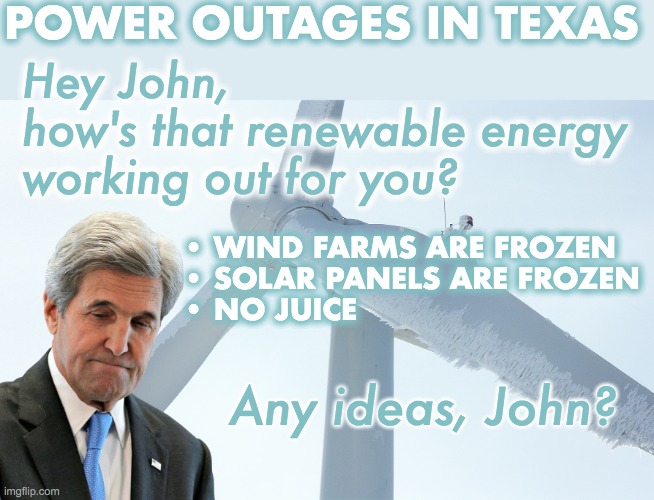Power outages in Texas - citizens of the US are once again taking the brunt of libtarded ideas | POWER OUTAGES IN TEXAS; Hey John,
how's that renewable energy working out for you? • WIND FARMS ARE FROZEN
• SOLAR PANELS ARE FROZEN
• NO JUICE; Any ideas, John? | image tagged in texas,power outage,green new deal,liberal logic,renewable energy | made w/ Imgflip meme maker
