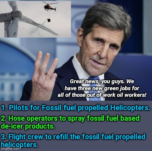 John Kerry, green job creating machine! | Great news, you guys. We have three new green jobs for all of those out of work oil workers! 1. Pilots for Fossil fuel propelled Helicopters. 2. Hose operators to spray fossil fuel based
de-icer products. 3. Flight crew to refill the fossil fuel propelled 
helicopters. | image tagged in john kerry,green,environment,climate change,government corruption,stupid liberals | made w/ Imgflip meme maker