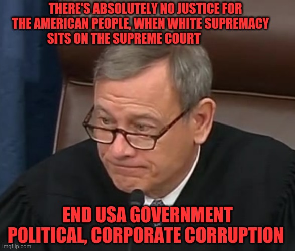 Justice Roberts | THERE'S ABSOLUTELY NO JUSTICE FOR         THE AMERICAN PEOPLE, WHEN WHITE SUPREMACY               SITS ON THE SUPREME COURT; END USA GOVERNMENT POLITICAL, CORPORATE CORRUPTION | image tagged in justice roberts | made w/ Imgflip meme maker