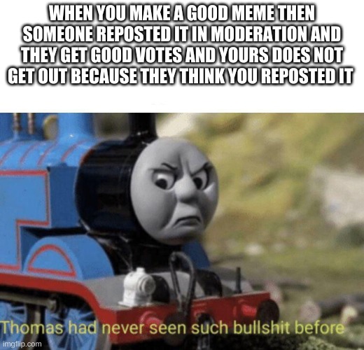 Thomas had never seen such bullshit before | WHEN YOU MAKE A GOOD MEME THEN SOMEONE REPOSTED IT IN MODERATION AND THEY GET GOOD VOTES AND YOURS DOES NOT GET OUT BECAUSE THEY THINK YOU REPOSTED IT | image tagged in thomas had never seen such bullshit before | made w/ Imgflip meme maker