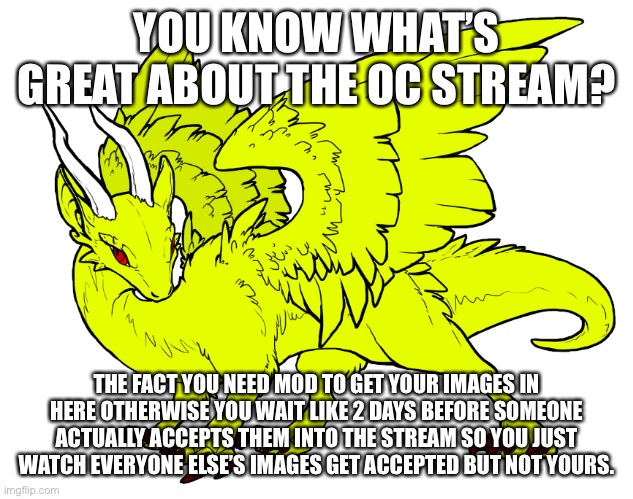 I might actually need mod there now | YOU KNOW WHAT’S GREAT ABOUT THE OC STREAM? THE FACT YOU NEED MOD TO GET YOUR IMAGES IN HERE OTHERWISE YOU WAIT LIKE 2 DAYS BEFORE SOMEONE ACTUALLY ACCEPTS THEM INTO THE STREAM SO YOU JUST WATCH EVERYONE ELSE’S IMAGES GET ACCEPTED BUT NOT YOURS. | made w/ Imgflip meme maker