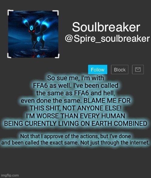 Spire | So sue me, I'm with FFA6 as well. I've been called the same as FFA6 and hell, even done the same. BLAME ME FOR THIS SHIT, NOT ANYONE ELSE! I'M WORSE THAN EVERY HUMAN BEING CURENTLY LIVING ON EARTH COMBINED; Not that I approve of the actions, but I've done and been called the exact same. Not just through the internet. | image tagged in spire | made w/ Imgflip meme maker