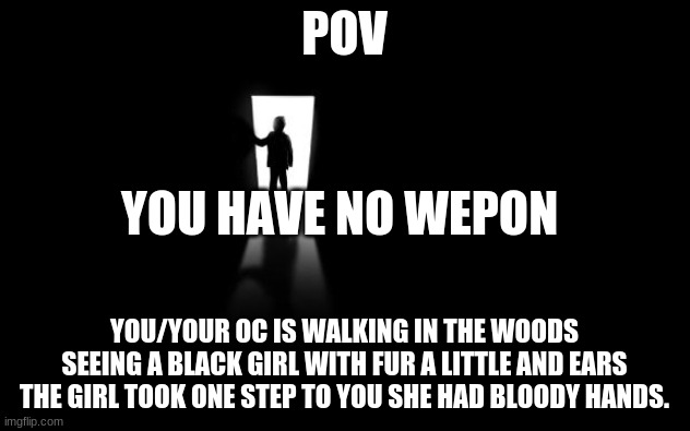 POV | POV; YOU HAVE NO WEPON; YOU/YOUR OC IS WALKING IN THE WOODS SEEING A BLACK GIRL WITH FUR A LITTLE AND EARS THE GIRL TOOK ONE STEP TO YOU SHE HAD BLOODY HANDS. | image tagged in dark room | made w/ Imgflip meme maker