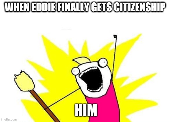 X All The Y Meme | WHEN EDDIE FINALLY GETS CITIZENSHIP; HIM | image tagged in memes,x all the y | made w/ Imgflip meme maker