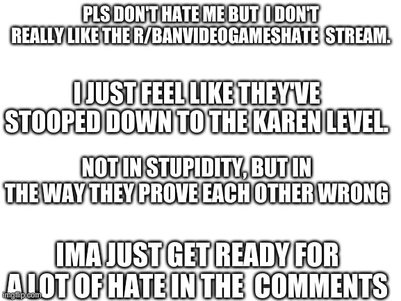 Pls don't hate me for this | PLS DON'T HATE ME BUT  I DON'T REALLY LIKE THE R/BANVIDEOGAMESHATE  STREAM. I JUST FEEL LIKE THEY'VE STOOPED DOWN TO THE KAREN LEVEL. NOT IN STUPIDITY, BUT IN THE WAY THEY PROVE EACH OTHER WRONG; IMA JUST GET READY FOR A LOT OF HATE IN THE  COMMENTS | image tagged in blank white template | made w/ Imgflip meme maker
