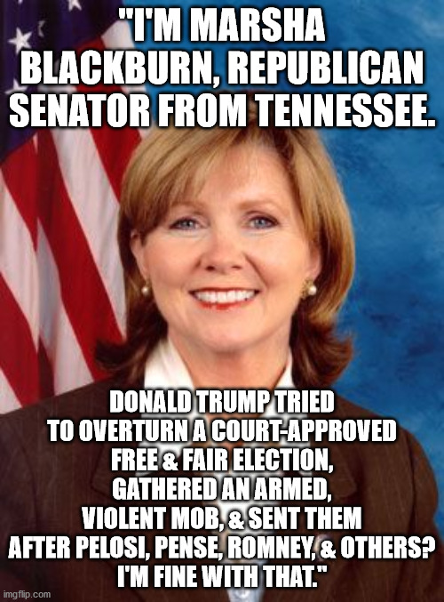 43 Days of Shame & Sedition -- Day 2 | "I'M MARSHA BLACKBURN, REPUBLICAN SENATOR FROM TENNESSEE. DONALD TRUMP TRIED TO OVERTURN A COURT-APPROVED FREE & FAIR ELECTION, GATHERED AN ARMED, VIOLENT MOB, & SENT THEM AFTER PELOSI, PENSE, ROMNEY, & OTHERS?
I'M FINE WITH THAT." | image tagged in rupublican cowards,spineless blackburn | made w/ Imgflip meme maker