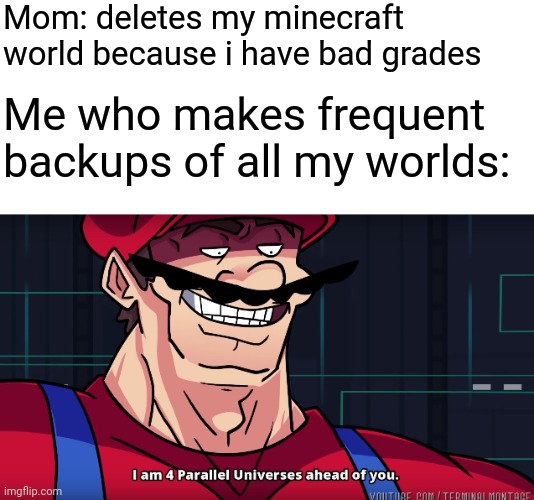 minecraft world | Mom: deletes my minecraft world because i have bad grades; Me who makes frequent backups of all my worlds: | image tagged in mario i am four parallel universes ahead of you,memes,funny,minecraft | made w/ Imgflip meme maker