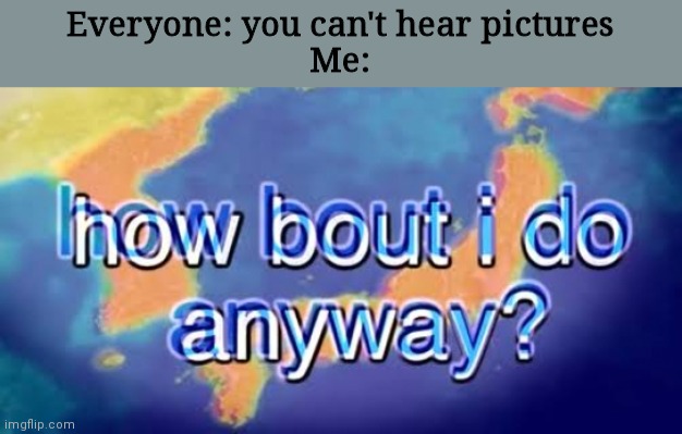 How bout i do anyway | Everyone: you can't hear pictures
Me: | image tagged in how bout i do anyway | made w/ Imgflip meme maker