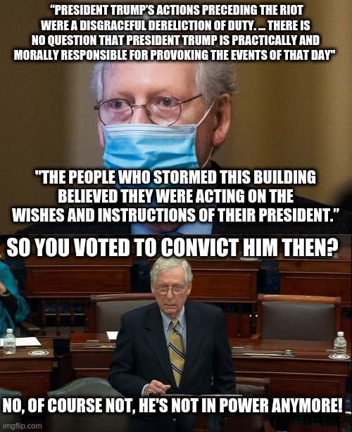 McConnell throws McConnell under the bus | “PRESIDENT TRUMP’S ACTIONS PRECEDING THE RIOT WERE A DISGRACEFUL DERELICTION OF DUTY. … THERE IS NO QUESTION THAT PRESIDENT TRUMP IS PRACTICALLY AND MORALLY RESPONSIBLE FOR PROVOKING THE EVENTS OF THAT DAY"; "THE PEOPLE WHO STORMED THIS BUILDING BELIEVED THEY WERE ACTING ON THE WISHES AND INSTRUCTIONS OF THEIR PRESIDENT.”; SO YOU VOTED TO CONVICT HIM THEN? NO, OF COURSE NOT, HE'S NOT IN POWER ANYMORE! | image tagged in mitch mcconnell,impeachment,trump,gop | made w/ Imgflip meme maker