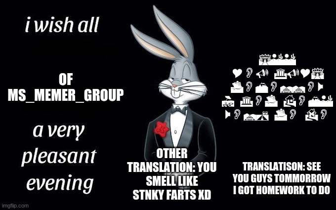 see ya tomorrow | SEE YOU GUYS TOMORROW I GOT HOME WORK TO DO; OF MS_MEMER_GROUP; OTHER TRANSLATION: YOU SMELL LIKE STNKY FARTS XD; TRANSLATISON: SEE YOU GUYS TOMMORROW I GOT HOMEWORK TO DO | image tagged in i wish all the x a very pleasant evening | made w/ Imgflip meme maker