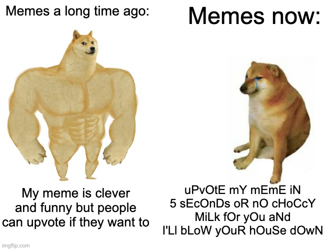 it's all about upvote begging and "choccy milk" | Memes a long time ago:; Memes now:; uPvOtE mY mEmE iN 5 sEcOnDs oR nO cHoCcY MiLk fOr yOu aNd I'Ll bLoW yOuR hOuSe dOwN; My meme is clever and funny but people can upvote if they want to | image tagged in memes,buff doge vs cheems | made w/ Imgflip meme maker