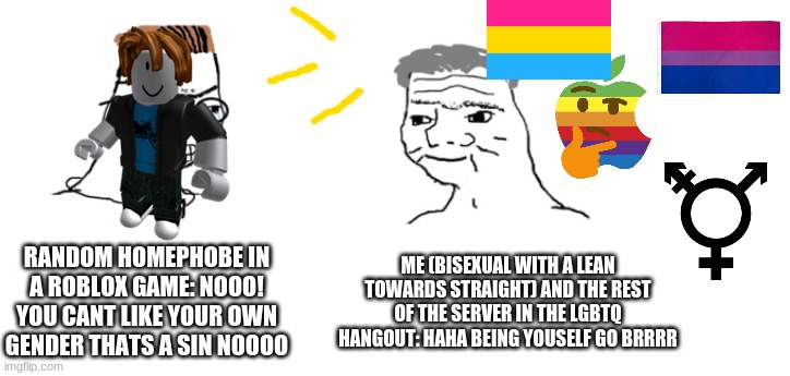 LOVE IS LOVE | RANDOM HOMEPHOBE IN A ROBLOX GAME: NOOO! YOU CANT LIKE YOUR OWN GENDER THATS A SIN NOOOO; ME (BISEXUAL WITH A LEAN TOWARDS STRAIGHT) AND THE REST OF THE SERVER IN THE LGBTQ HANGOUT: HAHA BEING YOUSELF GO BRRRR | image tagged in nooo haha go brrr | made w/ Imgflip meme maker