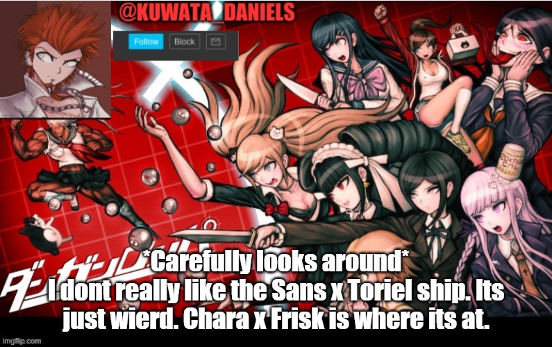 *Carefully looks around*
I dont really like the Sans x Toriel ship. Its just wierd. Chara x Frisk is where its at. | made w/ Imgflip meme maker