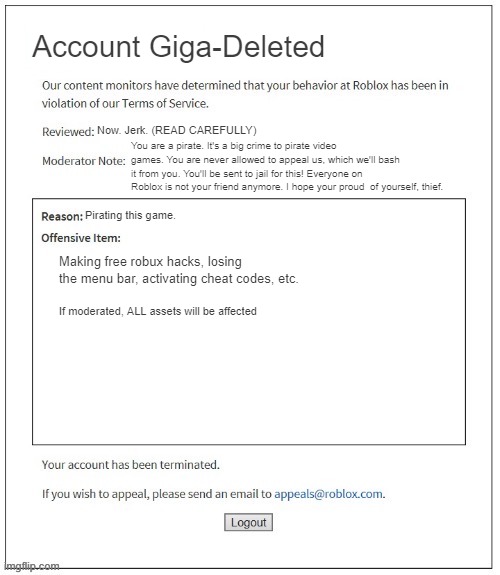 Roblox Anti-Piracy Screen (FAKE) | Account Giga-Deleted; Now. Jerk. (READ CAREFULLY); You are a pirate. It's a big crime to pirate video games. You are never allowed to appeal us, which we'll bash it from you. You'll be sent to jail for this! Everyone on Roblox is not your friend anymore. I hope your proud  of yourself, thief. Pirating this game. Making free robux hacks, losing the menu bar, activating cheat codes, etc. If moderated, ALL assets will be affected | image tagged in moderation system | made w/ Imgflip meme maker