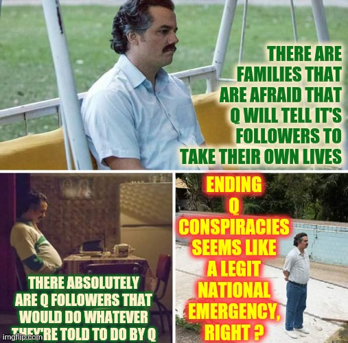 "It All Begins Right Here In This Little Pond Of Goo".    Q de Lancie | THERE ARE FAMILIES THAT ARE AFRAID THAT Q WILL TELL IT'S FOLLOWERS TO TAKE THEIR OWN LIVES; ENDING Q CONSPIRACIES SEEMS LIKE A LEGIT NATIONAL EMERGENCY, RIGHT ? THERE ABSOLUTELY ARE Q FOLLOWERS THAT WOULD DO WHATEVER THEY'RE TOLD TO DO BY Q | image tagged in memes,sad pablo escobar,original q,the one and only,qanon,conspiracy theories | made w/ Imgflip meme maker