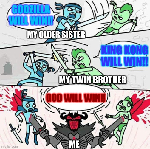 God always wins right? | GODZILLA WILL WIN!! MY OLDER SISTER; KING KONG WILL WIN!! MY TWIN BROTHER; GOD WILL WIN!! ME | image tagged in sword fight,god,godzilla,king kong,who would win,siblings | made w/ Imgflip meme maker