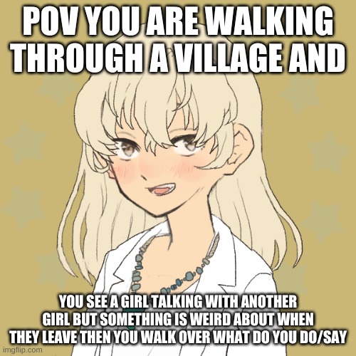 first comment must include pic of your oc | POV YOU ARE WALKING THROUGH A VILLAGE AND; YOU SEE A GIRL TALKING WITH ANOTHER GIRL BUT SOMETHING IS WEIRD ABOUT WHEN THEY LEAVE THEN YOU WALK OVER WHAT DO YOU DO/SAY | image tagged in gloria | made w/ Imgflip meme maker