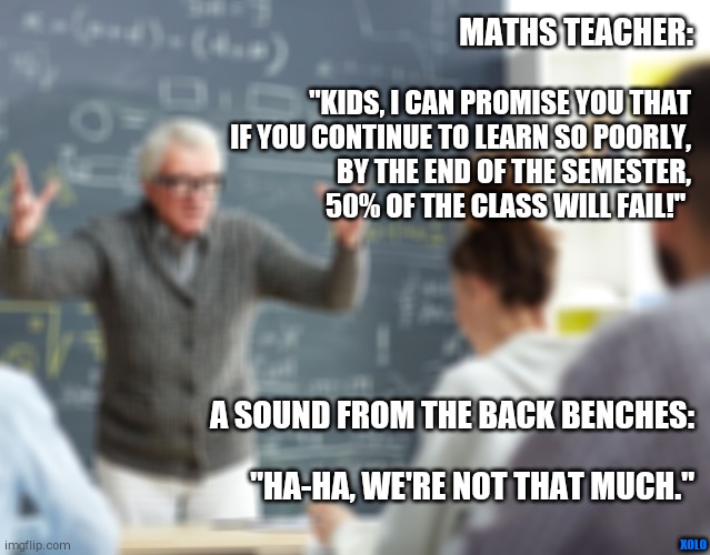 Math class, Oregon, US | MATHS TEACHER:; "KIDS, I CAN PROMISE YOU THAT
IF YOU CONTINUE TO LEARN SO POORLY,
BY THE END OF THE SEMESTER,
50% OF THE CLASS WILL FAIL!"; A SOUND FROM THE BACK BENCHES:; XOLO; "HA-HA, WE'RE NOT THAT MUCH." | image tagged in math | made w/ Imgflip meme maker