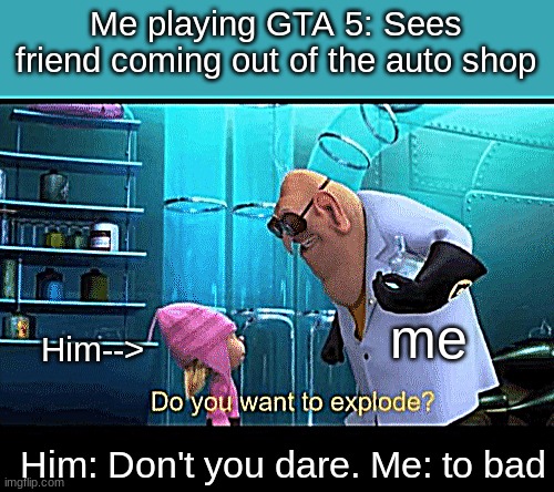Do you want to explode | Me playing GTA 5: Sees friend coming out of the auto shop Him--> me Him: Don't you dare. Me: to bad | image tagged in do you want to explode | made w/ Imgflip meme maker