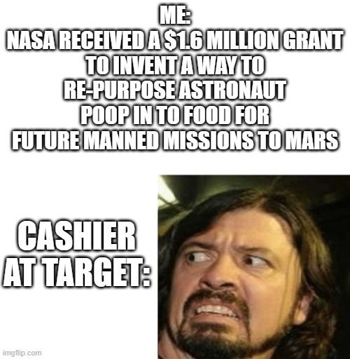 It's Twoo | ME:
NASA RECEIVED A $1.6 MILLION GRANT TO INVENT A WAY TO RE-PURPOSE ASTRONAUT POOP IN TO FOOD FOR FUTURE MANNED MISSIONS TO MARS; CASHIER AT TARGET: | image tagged in poop,nasa,target,cashier meme,funny | made w/ Imgflip meme maker