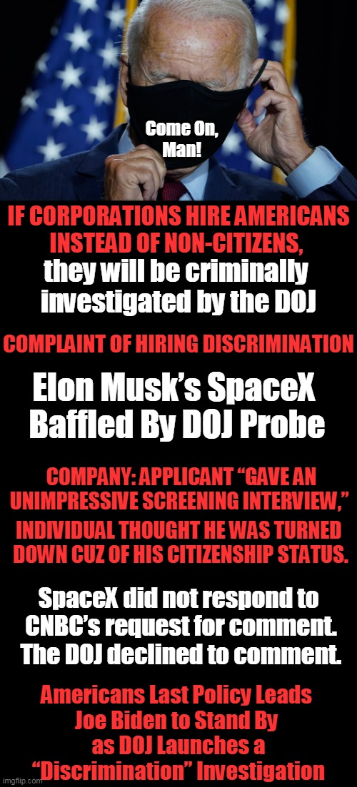 Question: Is it Wrong to Hire American Citizens Over Non-Citizens? | Come On, 
Man! IF CORPORATIONS HIRE AMERICANS
INSTEAD OF NON-CITIZENS, they will be criminally 
investigated by the DOJ; Elon Musk’s SpaceX 
Baffled By DOJ Probe; COMPLAINT OF HIRING DISCRIMINATION; COMPANY: APPLICANT “GAVE AN UNIMPRESSIVE SCREENING INTERVIEW,”; INDIVIDUAL THOUGHT HE WAS TURNED 
DOWN CUZ OF HIS CITIZENSHIP STATUS. SpaceX did not respond to 

CNBC’s request for comment.
The DOJ declined to comment. Americans Last Policy Leads 
Joe Biden to Stand By 
as DOJ Launches a

“Discrimination” Investigation | image tagged in political meme,immigration,americans,first world problems,jobs | made w/ Imgflip meme maker