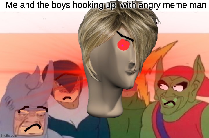 LOL |  Me and the boys hooking up  with angry meme man | image tagged in me and the boys | made w/ Imgflip meme maker