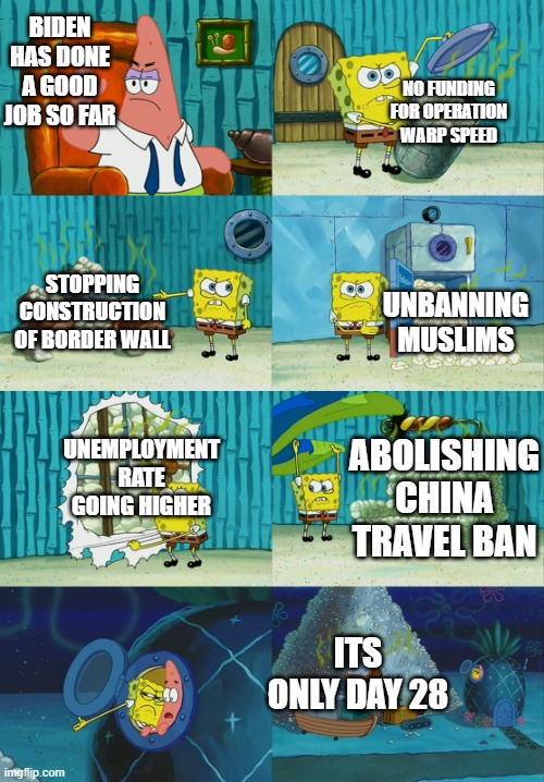 spongebob showing patrick diapers | BIDEN HAS DONE A GOOD JOB SO FAR; NO FUNDING FOR OPERATION WARP SPEED; STOPPING CONSTRUCTION OF BORDER WALL; UNBANNING MUSLIMS; UNEMPLOYMENT RATE GOING HIGHER; ABOLISHING CHINA TRAVEL BAN; ITS ONLY DAY 28 | image tagged in spongebob showing patrick diapers | made w/ Imgflip meme maker