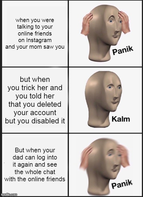 Instagram life who agrees? | when you were talking to your online friends on Instagram and your mom saw you; but when you trick her and you told her that you deleted your account but you disabled it; But when your dad can log into it again and see the whole chat with the online friends | image tagged in memes,panik kalm panik | made w/ Imgflip meme maker