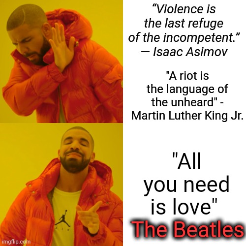 All You Need Is Love | “Violence is the last refuge of the incompetent.”
― Isaac Asimov; "A riot is the language of the unheard" - Martin Luther King Jr. "All you need is love" 
The Beatles; The Beatles | image tagged in memes,drake hotline bling,the beatles,all you need is love,love wins,love is love | made w/ Imgflip meme maker