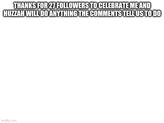 27 followers special | THANKS FOR 27 FOLLOWERS TO CELEBRATE ME AND HUZZAH WILL DO ANYTHING THE COMMENTS TELL US TO DO | image tagged in blank white template,special | made w/ Imgflip meme maker