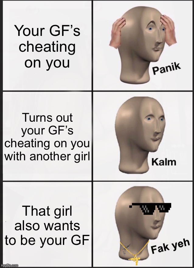 Your GF’s
cheating on you; Turns out your GF’s cheating on you with another girl; That girl also wants to be your GF | image tagged in memes,panik kalm panik,your gonna have a bad time,relationship status,cheating,good girlfriend | made w/ Imgflip meme maker