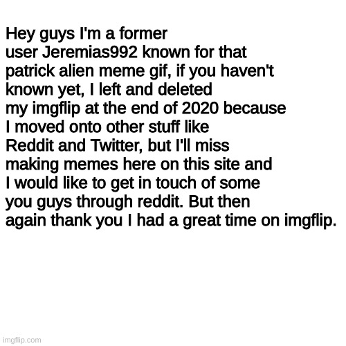 Jeremias992 update | Hey guys I'm a former user Jeremias992 known for that patrick alien meme gif, if you haven't known yet, I left and deleted my imgflip at the end of 2020 because I moved onto other stuff like Reddit and Twitter, but I'll miss making memes here on this site and I would like to get in touch of some you guys through reddit. But then again thank you I had a great time on imgflip. | image tagged in blank transparent square,important,thank you,not a meme,reddit | made w/ Imgflip meme maker