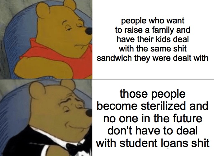 student loans |  people who want to raise a family and have their kids deal with the same shit sandwich they were dealt with; those people become sterilized and no one in the future don't have to deal with student loans shit | image tagged in memes,tuxedo winnie the pooh | made w/ Imgflip meme maker