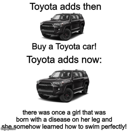 car adds have nothing to do with cars nowadays | Toyota adds then; Buy a Toyota car! Toyota adds now:; there was once a girl that was born with a disease on her leg and she somehow learned how to swim perfectly! | image tagged in memes,blank transparent square | made w/ Imgflip meme maker