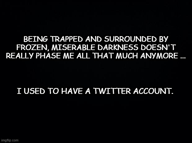 Brrrrrr ... | BEING TRAPPED AND SURROUNDED BY FROZEN, MISERABLE DARKNESS DOESN'T REALLY PHASE ME ALL THAT MUCH ANYMORE ... I USED TO HAVE A TWITTER ACCOUNT. | image tagged in black background,twitter,social media,facebook | made w/ Imgflip meme maker