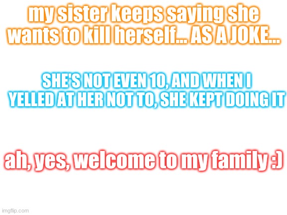 Blank White Template | my sister keeps saying she wants to kill herself... AS A JOKE... SHE'S NOT EVEN 10, AND WHEN I YELLED AT HER NOT TO, SHE KEPT DOING IT; ah, yes, welcome to my family :) | image tagged in blank white template | made w/ Imgflip meme maker