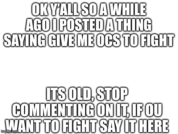 Blank White Template | OK Y’ALL SO A WHILE AGO I POSTED A THING SAYING GIVE ME OCS TO FIGHT; ITS OLD, STOP COMMENTING ON IT, IF OU WANT TO FIGHT SAY IT HERE | image tagged in blank white template | made w/ Imgflip meme maker