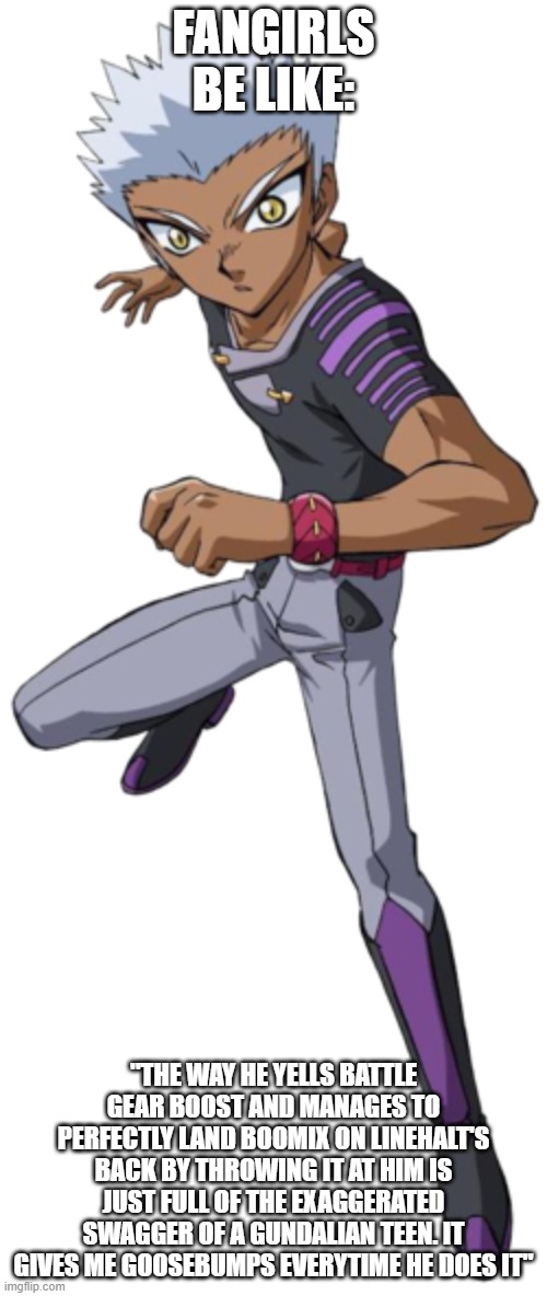 FANGIRLS BE LIKE:; "THE WAY HE YELLS BATTLE GEAR BOOST AND MANAGES TO PERFECTLY LAND BOOMIX ON LINEHALT'S BACK BY THROWING IT AT HIM IS JUST FULL OF THE EXAGGERATED SWAGGER OF A GUNDALIAN TEEN. IT GIVES ME GOOSEBUMPS EVERYTIME HE DOES IT" | image tagged in Bakugan | made w/ Imgflip meme maker