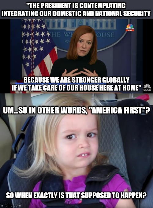 "THE PRESIDENT IS CONTEMPLATING INTEGRATING OUR DOMESTIC AND NATIONAL SECURITY; BECAUSE WE ARE STRONGER GLOBALLY IF WE TAKE CARE OF OUR HOUSE HERE AT HOME"; UM...SO IN OTHER WORDS, "AMERICA FIRST"? SO WHEN EXACTLY IS THAT SUPPOSED TO HAPPEN? | image tagged in huh,biden,press conference,circle back,democrats | made w/ Imgflip meme maker