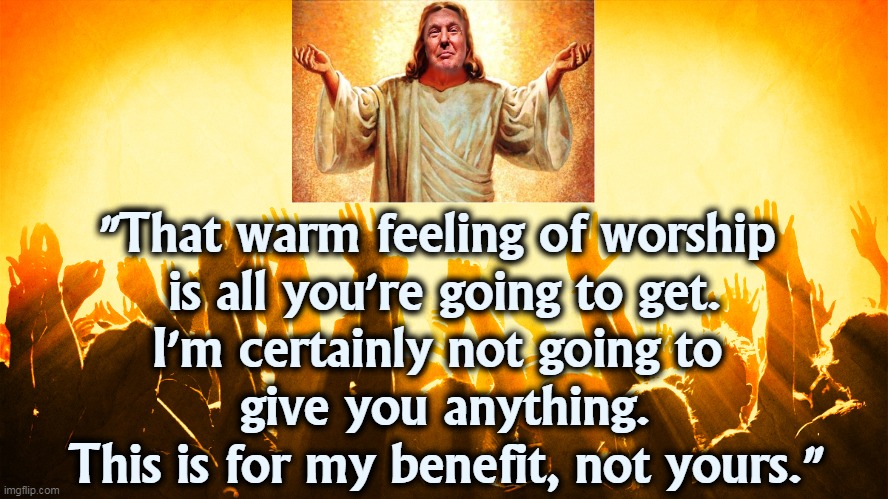 "That warm feeling of worship 
is all you're going to get.
I'm certainly not going to 
give you anything.
This is for my benefit, not yours." | image tagged in jesus,trump,worship,waste,selfish | made w/ Imgflip meme maker
