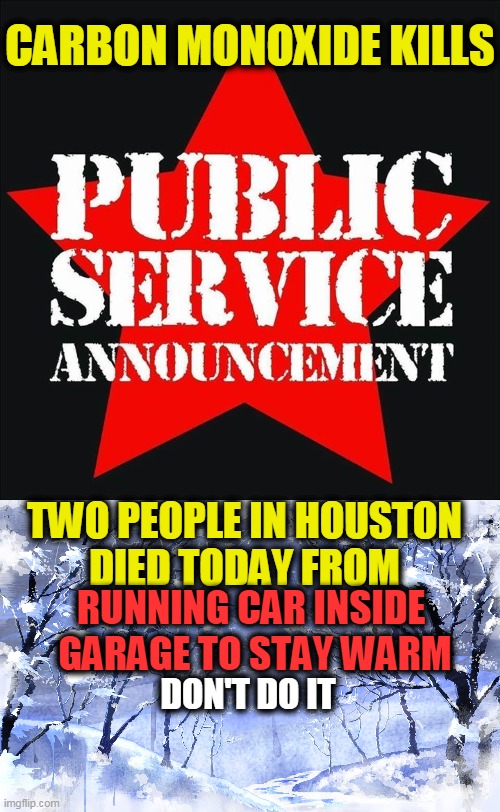 PSA -- Caution -- Some People Do Not Know This & It Will Kill You... | CARBON MONOXIDE KILLS; TWO PEOPLE IN HOUSTON 
DIED TODAY FROM; RUNNING CAR INSIDE 
GARAGE TO STAY WARM; DON'T DO IT | image tagged in psa,caution,life is precious | made w/ Imgflip meme maker