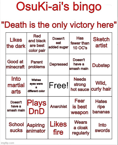 let's hope y'all have happier lives than mine, oh wait | OsuKi-ai's bingo; "Death is the only victory here"; Doesn't eat added sugar; Red and black are best color pair; Sketch artist; Likes the dark; Has fewer than 10 OC's; Depressed; Good at minecraft; Dubstep; Doesn't have a smash main; Parent problems; Needs strong hot sauce; Into martial arts; Wild, curly hair; Wishes eyes were a different color; Doesn't have a smash main; Plays DnD; Hates ripe bananas; Fear is best weapon; Anarchist; Aspiring animator; Into swords; School sucks; Likes fire; Wears a cloak regularly | image tagged in blank bingo | made w/ Imgflip meme maker