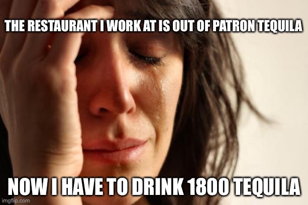 Tequila | THE RESTAURANT I WORK AT IS OUT OF PATRON TEQUILA; NOW I HAVE TO DRINK 1800 TEQUILA | image tagged in memes,first world problems,tequila | made w/ Imgflip meme maker