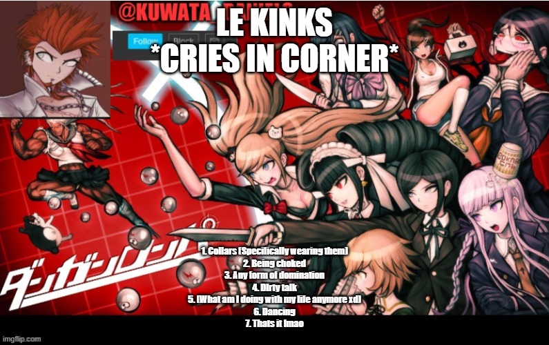LE KINKS
*CRIES IN CORNER*; 1. Collars (Specifically wearing them)
2. Being choked
3. Any form of domination
4. DIrty talk
5. (What am I doing with my life anymore xd)
6. Dancing
7. Thats it lmao | made w/ Imgflip meme maker