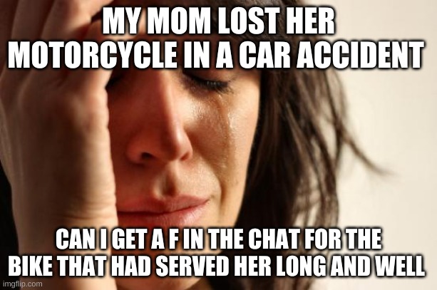 First World Problems Meme | MY MOM LOST HER MOTORCYCLE IN A CAR ACCIDENT; CAN I GET A F IN THE CHAT FOR THE BIKE THAT HAD SERVED HER LONG AND WELL | image tagged in memes,first world problems | made w/ Imgflip meme maker
