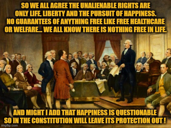 Only three things are considered "Unalienable Rights" in the United States of America | SO WE ALL AGREE THE UNALIENABLE RIGHTS ARE ONLY LIFE, LIBERTY AND THE PURSUIT OF HAPPINESS. NO GUARANTEES OF ANYTHING FREE LIKE FREE HEALTHCARE OR WELFARE... WE ALL KNOW THERE IS NOTHING FREE IN LIFE. AND MIGHT I ADD THAT HAPPINESS IS QUESTIONABLE SO IN THE CONSTITUTION WILL LEAVE ITS PROTECTION OUT ! | image tagged in liberals vs conservatives,election 2020 aftermath,donald trump approves,political correctness,joe biden,press conference | made w/ Imgflip meme maker