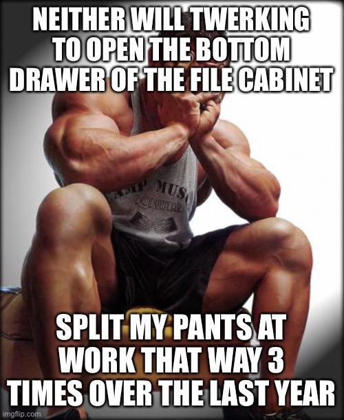 Depressed Bodybuilder | NEITHER WILL TWERKING TO OPEN THE BOTTOM DRAWER OF THE FILE CABINET SPLIT MY PANTS AT WORK THAT WAY 3 TIMES OVER THE LAST YEAR | image tagged in depressed bodybuilder | made w/ Imgflip meme maker