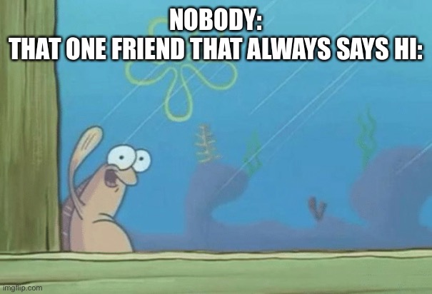 Hey SpongeBob's back | NOBODY:

THAT ONE FRIEND THAT ALWAYS SAYS HI: | image tagged in hey spongebob's back | made w/ Imgflip meme maker