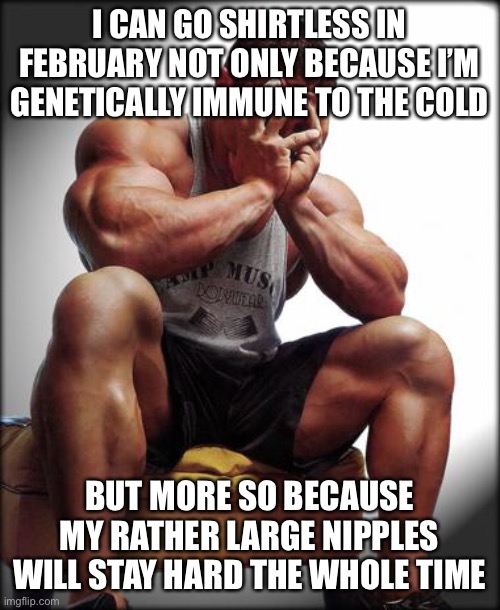 Depressed Bodybuilder | I CAN GO SHIRTLESS IN FEBRUARY NOT ONLY BECAUSE I’M GENETICALLY IMMUNE TO THE COLD BUT MORE SO BECAUSE MY RATHER LARGE NIPPLES WILL STAY HAR | image tagged in depressed bodybuilder | made w/ Imgflip meme maker