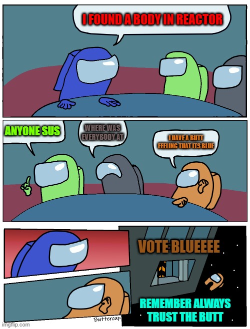 Among Us Meeting | I FOUND A BODY IN REACTOR; WHERE WAS EVERYBODY AT; ANYONE SUS; I HAVE A BUTT FEELING THAT ITS BLUE; VOTE BLUEEEE; REMEMBER ALWAYS TRUST THE BUTT | image tagged in among us meeting | made w/ Imgflip meme maker